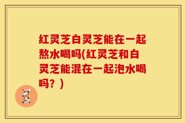 红灵芝白灵芝能在一起熬水喝吗(红灵芝和白灵芝能混在一起泡水喝吗?) 红灵芝白灵芝能在一起熬水喝吗(红灵芝和白灵芝能混在一起泡水喝吗?)