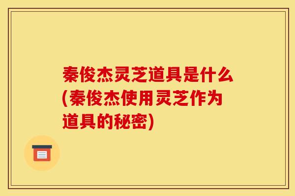 秦俊杰灵芝道具是什么(秦俊杰使用灵芝作为道具的秘密) 秦俊杰灵芝道具是什么(秦俊杰使用灵芝作为道具的秘密)