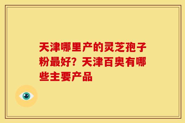 天津哪里产的灵芝孢子粉好?天津百奥有哪些主要产品 天津哪里产的灵芝孢子粉好?天津百奥有哪些主要产品