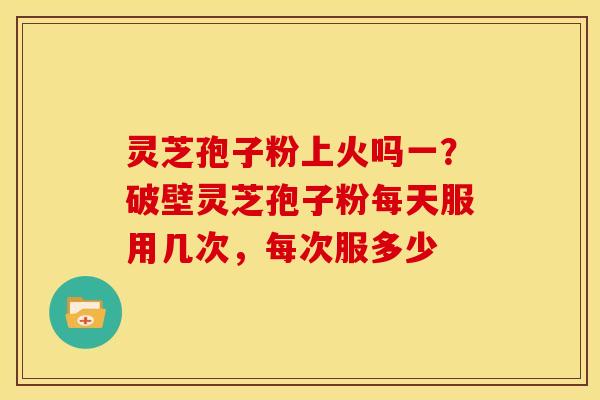 灵芝孢子粉上火吗一?破壁灵芝孢子粉每天服用几次,每次服多少 灵芝孢子粉上火吗一?破壁灵芝孢子粉每天服用几次,每次服多少
