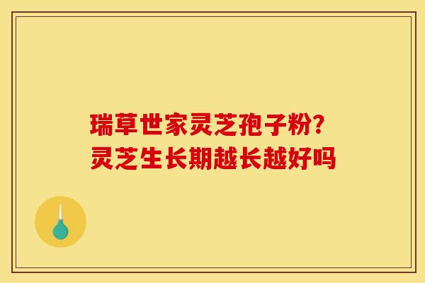 瑞草世家灵芝孢子粉?灵芝生长期越长越好吗 瑞草世家灵芝孢子粉?灵芝生长期越长越好吗