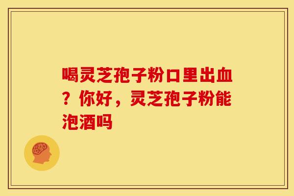 喝灵芝孢子粉口里出?你好,灵芝孢子粉能泡酒吗 喝灵芝孢子粉口里出?你好,灵芝孢子粉能泡酒吗