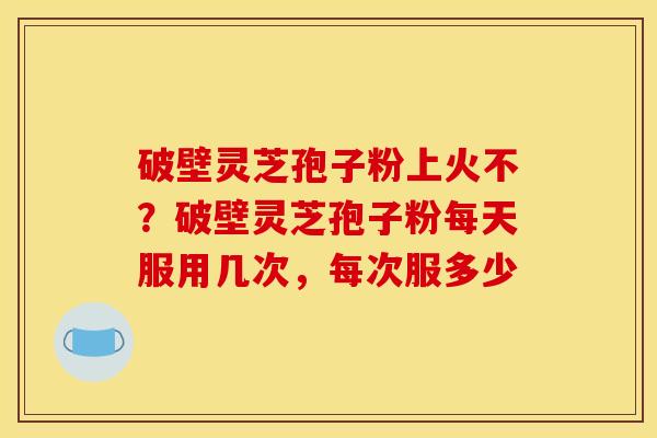破壁灵芝孢子粉上火不?破壁灵芝孢子粉每天服用几次,每次服多少 破壁灵芝孢子粉上火不?破壁灵芝孢子粉每天服用几次,每次服多少