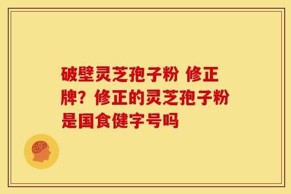 破壁灵芝孢子粉 修正牌?修正的灵芝孢子粉是国食健字号吗 破壁灵芝孢子粉 修正牌?修正的灵芝孢子粉是国食健字号吗