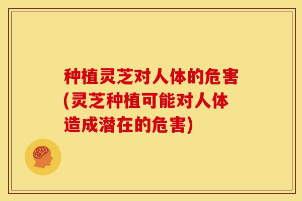 种植灵芝对人体的危害(灵芝种植可能对人体造成潜在的危害) 种植灵芝对人体的危害(灵芝种植可能对人体造成潜在的危害)