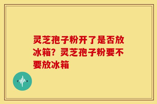 灵芝孢子粉开了是否放冰箱?灵芝孢子粉要不要放冰箱 灵芝孢子粉开了是否放冰箱?灵芝孢子粉要不要放冰箱