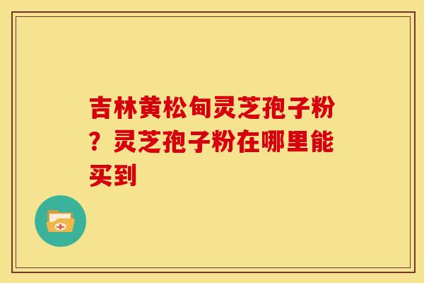 吉林黄松甸灵芝孢子粉?灵芝孢子粉在哪里能买到 吉林黄松甸灵芝孢子粉?灵芝孢子粉在哪里能买到