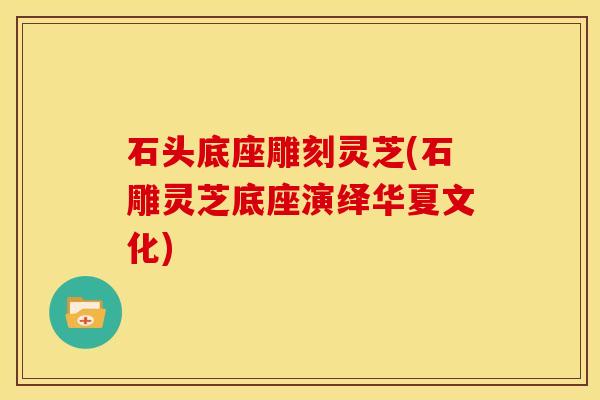 石头底座雕刻灵芝(石雕灵芝底座演绎华夏文化) 石头底座雕刻灵芝(石雕灵芝底座演绎华夏文化)