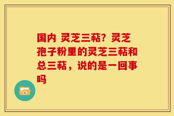 国内 灵芝三萜?灵芝孢子粉里的灵芝三萜和总三萜,说的是一回事吗 国内 灵芝三萜?灵芝孢子粉里的灵芝三萜和总三萜,说的是一回事吗
