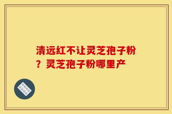 清远红不让灵芝孢子粉?灵芝孢子粉哪里产 清远红不让灵芝孢子粉?灵芝孢子粉哪里产