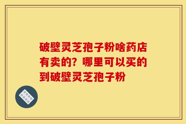 破壁灵芝孢子粉啥药店有卖的?哪里可以买的到破壁灵芝孢子粉 破壁灵芝孢子粉啥药店有卖的?哪里可以买的到破壁灵芝孢子粉