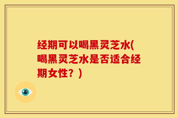 经期可以喝黑灵芝水(喝黑灵芝水是否适合经期女性？)