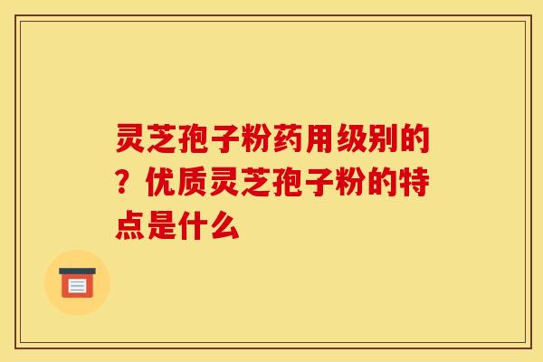 灵芝孢子粉药用级别的?优质灵芝孢子粉的特点是什么 灵芝孢子粉药用级别的?优质灵芝孢子粉的特点是什么