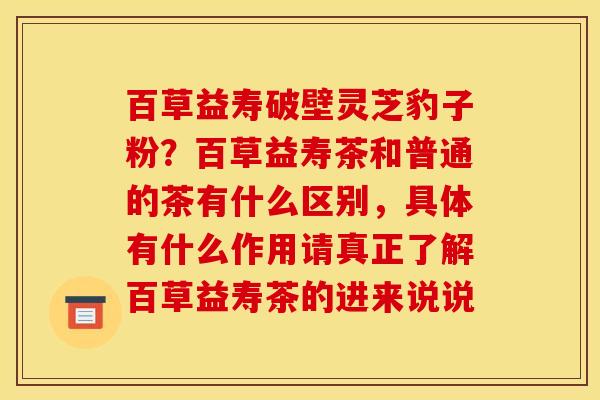 百草益寿破壁灵芝豹子粉?百草益寿茶和普通的茶有什么区别,具体有什么作用请真正了解百草益寿茶的进来说说 百草益寿破壁灵芝豹子粉?百草益寿茶和普通的茶有什么区别,具体有什么作用请真正了解百草益寿茶的进来说说