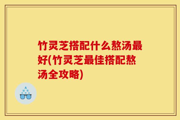 竹灵芝搭配什么熬汤好(竹灵芝佳搭配熬汤全攻略) 竹灵芝搭配什么熬汤好(竹灵芝佳搭配熬汤全攻略)