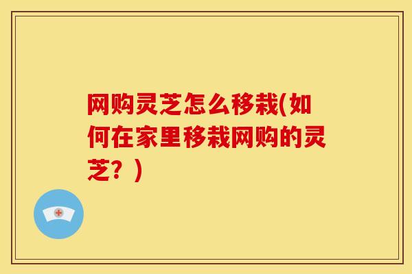 网购灵芝怎么移栽(如何在家里移栽网购的灵芝?) 网购灵芝怎么移栽(如何在家里移栽网购的灵芝?)