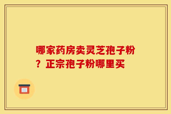 哪家药房卖灵芝孢子粉?正宗孢子粉哪里买 哪家药房卖灵芝孢子粉?正宗孢子粉哪里买