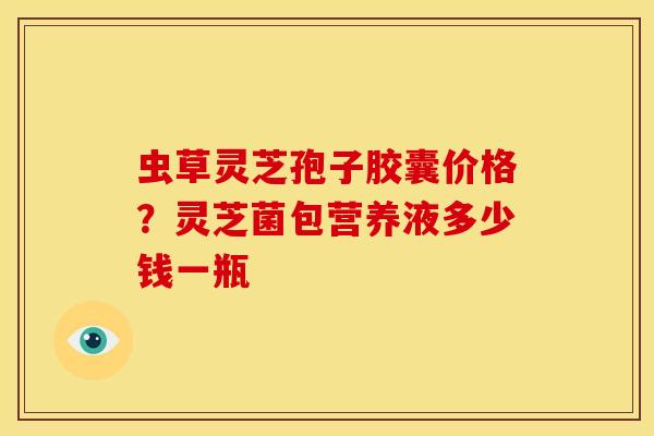 虫草灵芝孢子胶囊价格?灵芝菌包营养液多少钱一瓶 虫草灵芝孢子胶囊价格?灵芝菌包营养液多少钱一瓶