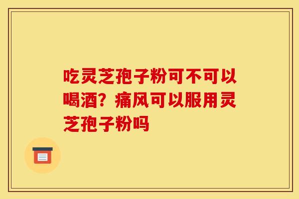 吃灵芝孢子粉可不可以喝酒?痛风可以服用灵芝孢子粉吗 吃灵芝孢子粉可不可以喝酒?痛风可以服用灵芝孢子粉吗