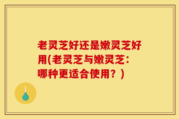 老灵芝好还是嫩灵芝好用(老灵芝与嫩灵芝:哪种更适合使用?) 老灵芝好还是嫩灵芝好用(老灵芝与嫩灵芝:哪种更适合使用?)