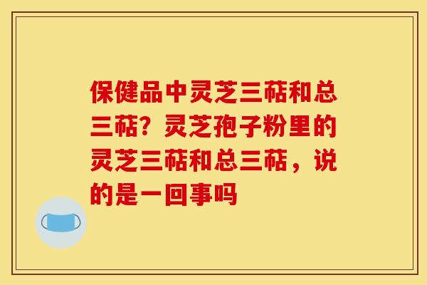 保健品中灵芝三萜和总三萜？灵芝孢子粉里的灵芝三萜和总三萜，说的是一回事吗