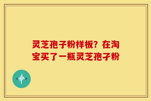 灵芝孢子粉样板?在淘宝买了一瓶灵芝孢孑粉 灵芝孢子粉样板?在淘宝买了一瓶灵芝孢孑粉