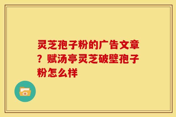 灵芝孢子粉的广告文章？赋汤亭灵芝破壁孢子粉怎么样