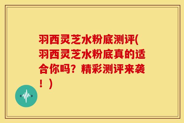 羽西灵芝水粉底测评(羽西灵芝水粉底真的适合你吗?精彩测评来袭!) 羽西灵芝水粉底测评(羽西灵芝水粉底真的适合你吗?精彩测评来袭!)