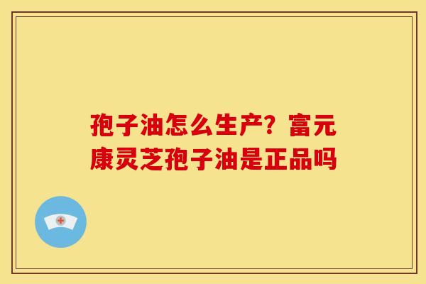 孢子油怎么生产?富元康灵芝孢子油是正品吗 孢子油怎么生产?富元康灵芝孢子油是正品吗