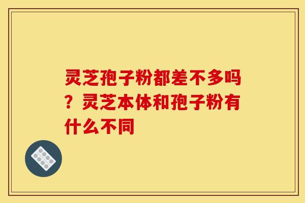 灵芝孢子粉都差不多吗?灵芝本体和孢子粉有什么不同 灵芝孢子粉都差不多吗?灵芝本体和孢子粉有什么不同