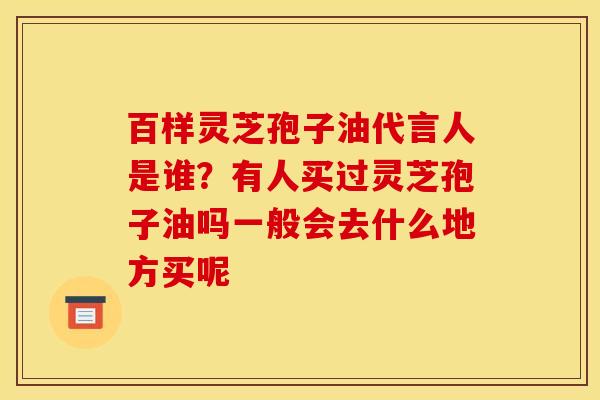 百样灵芝孢子油代言人是谁?有人买过灵芝孢子油吗一般会去什么地方买呢 百样灵芝孢子油代言人是谁?有人买过灵芝孢子油吗一般会去什么地方买呢