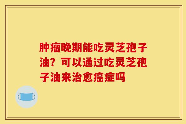 晚期能吃灵芝孢子油?可以通过吃灵芝孢子油来愈症吗 晚期能吃灵芝孢子油?可以通过吃灵芝孢子油来愈症吗