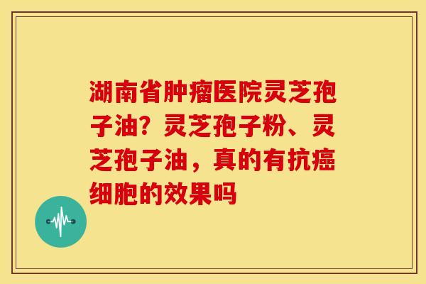 湖南省医院灵芝孢子油?灵芝孢子粉、灵芝孢子油,真的有抗细胞的效果吗 湖南省医院灵芝孢子油?灵芝孢子粉、灵芝孢子油,真的有抗细胞的效果吗
