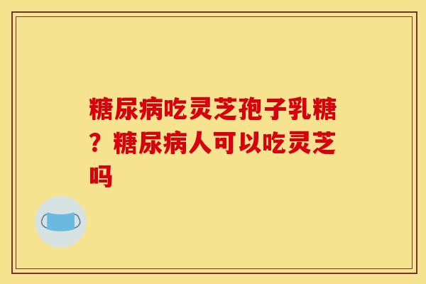 吃灵芝孢子乳糖?人可以吃灵芝吗 吃灵芝孢子乳糖?人可以吃灵芝吗