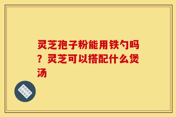 灵芝孢子粉能用铁勺吗？灵芝可以搭配什么煲汤
