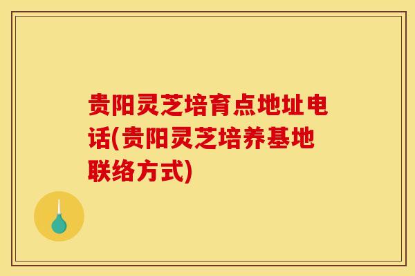 贵阳灵芝培育点地址电话(贵阳灵芝培养基地联络方式) 贵阳灵芝培育点地址电话(贵阳灵芝培养基地联络方式)
