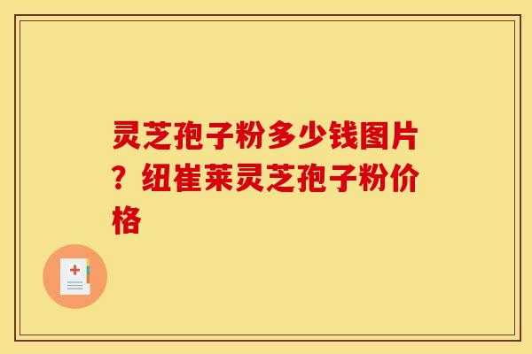 灵芝孢子粉多少钱图片?纽崔莱灵芝孢子粉价格 灵芝孢子粉多少钱图片?纽崔莱灵芝孢子粉价格