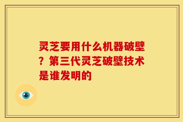 灵芝要用什么机器破壁?第三代灵芝破壁技术是谁发明的 灵芝要用什么机器破壁?第三代灵芝破壁技术是谁发明的