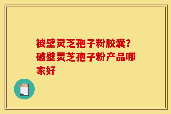 被壁灵芝孢子粉胶囊?破壁灵芝孢子粉产品哪家好 被壁灵芝孢子粉胶囊?破壁灵芝孢子粉产品哪家好