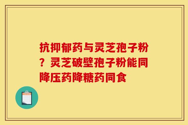 抗药与灵芝孢子粉?灵芝破壁孢子粉能同药降糖药同食 抗药与灵芝孢子粉?灵芝破壁孢子粉能同药降糖药同食
