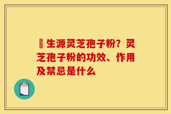 褀生源灵芝孢子粉？灵芝孢子粉的功效、作用及禁忌是什么