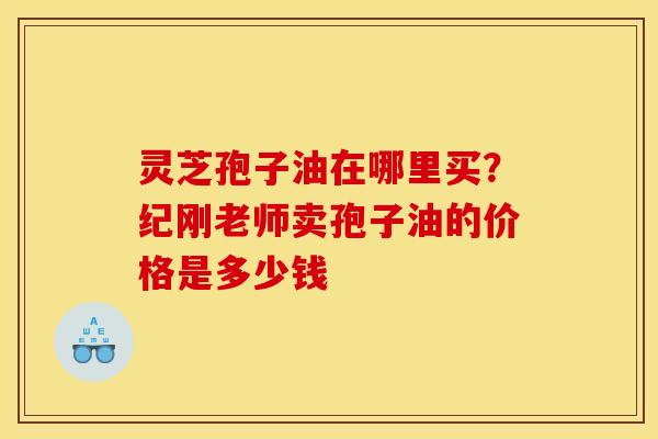 灵芝孢子油在哪里买？纪刚老师卖孢子油的价格是多少钱