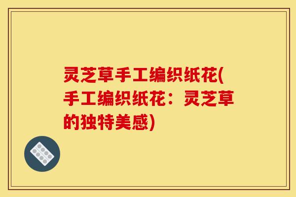 灵芝草手工编织纸花(手工编织纸花:灵芝草的独特美感) 灵芝草手工编织纸花(手工编织纸花:灵芝草的独特美感)