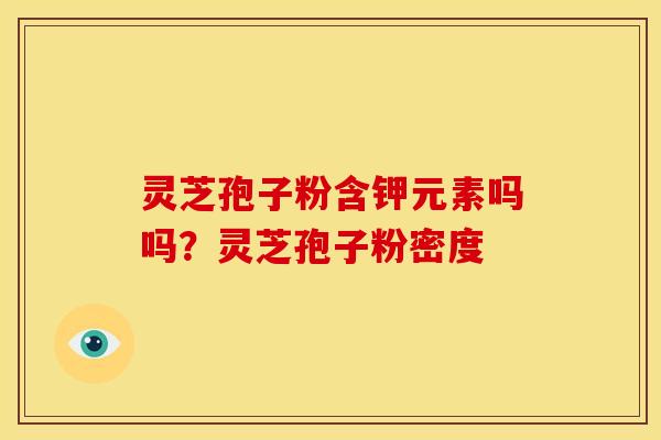 灵芝孢子粉含钾元素吗吗?灵芝孢子粉密度 灵芝孢子粉含钾元素吗吗?灵芝孢子粉密度