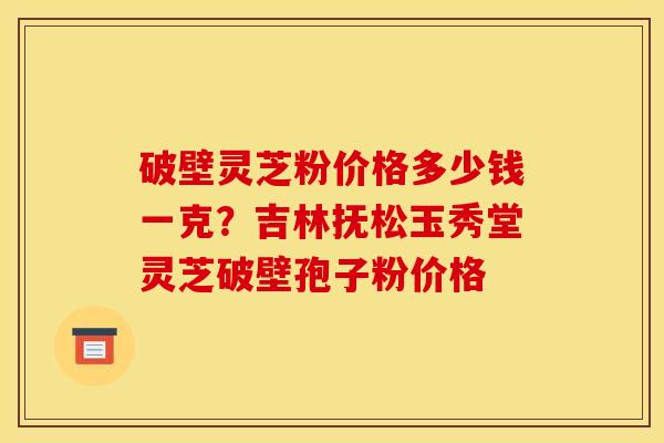 破壁灵芝粉价格多少钱一克?吉林抚松玉秀堂灵芝破壁孢子粉价格 破壁灵芝粉价格多少钱一克?吉林抚松玉秀堂灵芝破壁孢子粉价格
