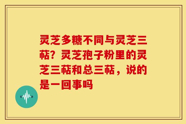 灵芝多糖不同与灵芝三萜？灵芝孢子粉里的灵芝三萜和总三萜，说的是一回事吗