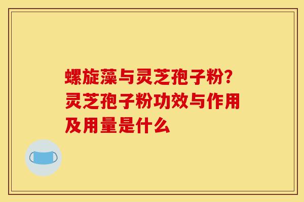 螺旋藻与灵芝孢子粉?灵芝孢子粉功效与作用及用量是什么 螺旋藻与灵芝孢子粉?灵芝孢子粉功效与作用及用量是什么