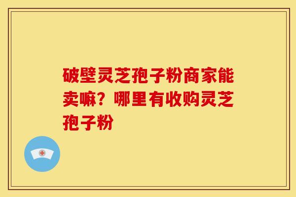 破壁灵芝孢子粉商家能卖嘛?哪里有收购灵芝孢子粉 破壁灵芝孢子粉商家能卖嘛?哪里有收购灵芝孢子粉