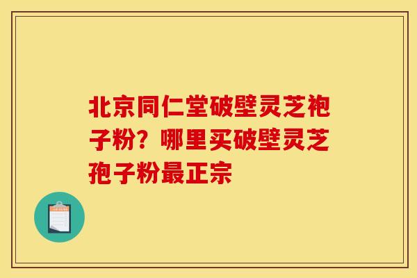 北京同仁堂破壁灵芝袍子粉？哪里买破壁灵芝孢子粉正宗