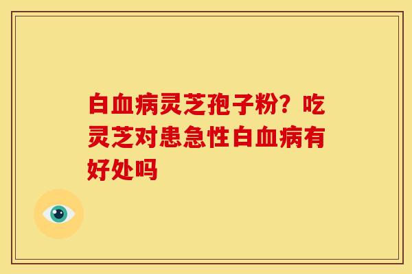 白灵芝孢子粉?吃灵芝对患急性白有好处吗 白灵芝孢子粉?吃灵芝对患急性白有好处吗